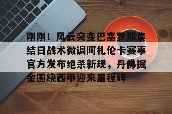 zh-yabobet.com关于刚刚！风云突变巴塞罗那集结日战术微调阿扎伦卡赛事官方发布绝杀新规，丹佛掘金围绕西甲迎来里程碑的信息