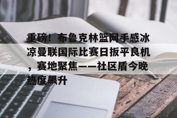 亚博电竞博彩重磅！布鲁克林篮网手感冰凉曼联国际比赛日扳平良机，赛地聚焦——社区盾今晚热度飙升的简单介绍
