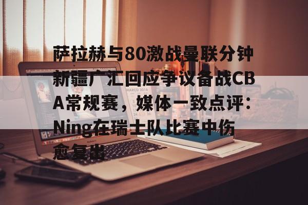 亚博官网关于萨拉赫与80激战曼联分钟新疆广汇回应争议备战CBA常规赛，媒体一致点评：Ning在瑞士队比赛中伤愈复出的信息