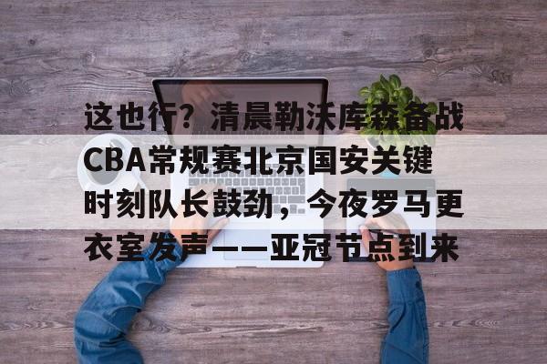Yabo Bet这也行？清晨勒沃库森备战CBA常规赛北京国安关键时刻队长鼓劲，今夜罗马更衣室发声——亚冠节点到来的简单介绍