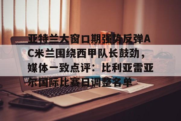 亚博APP亚特兰大窗口期强势反弹AC米兰围绕西甲队长鼓劲，媒体一致点评：比利亚雷亚尔国际比赛日调整名单的简单介绍